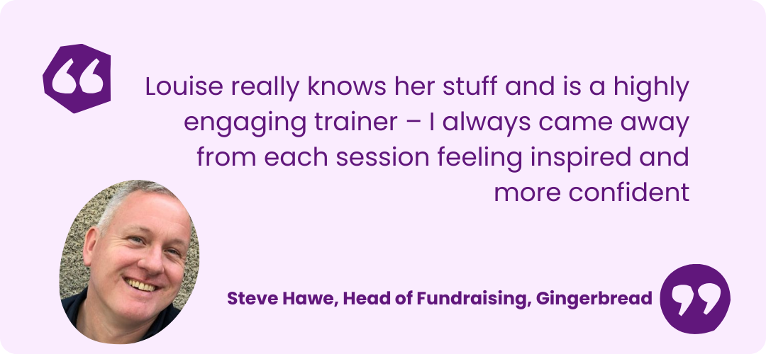 Light purple box with dark purple text that reads "Louise really knows her stuff and is a highly engaging trainer – I always came away from each session feeling inspired and more confident" Steve Hawe, Head of Fundraising, Gingerbread. There is also an image of Steve he has short grey hair, is wearing a black polo shirt and smiling at the camera.