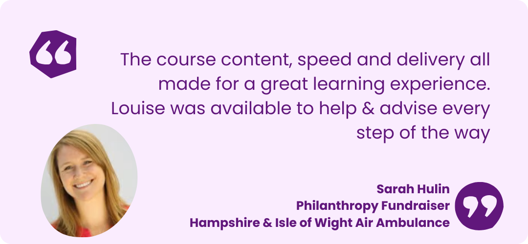 A light purple box with dark pruple text that reads "The course content, speed and delivery all made for a great learning experience.
Louise was available to help & advise every step of the way" Sarah Hulin
Philanthropy Fundraiser
Hampshire & Isle of Wight Air Ambulance. There is a picture of Sarah she has lonk blonde hair and is smiling at the camera wearing a red shirt.