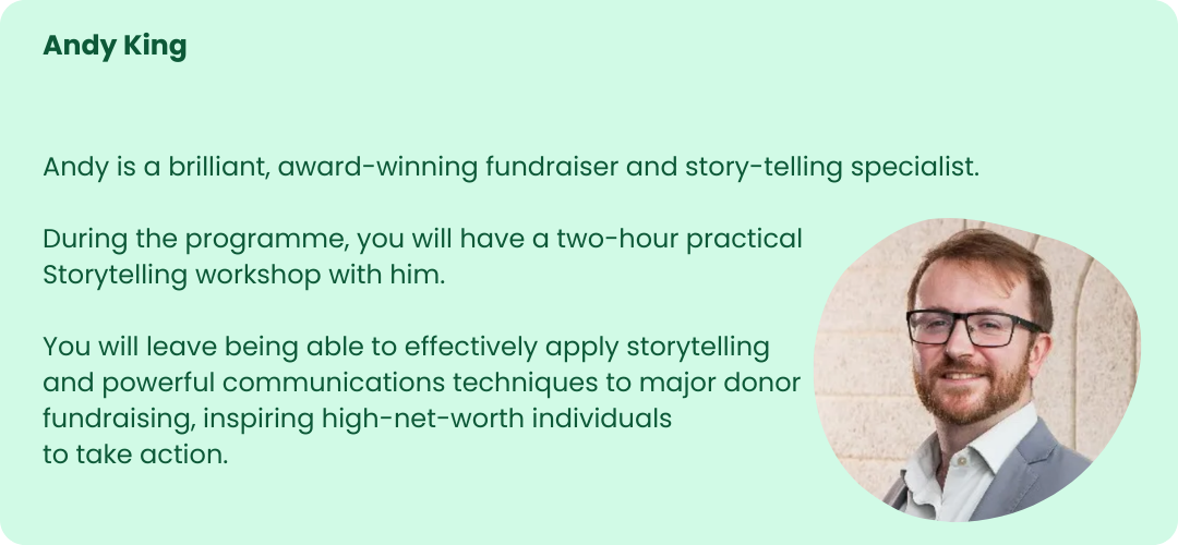 The image is a profile card featuring Andy King. The background is light green with rounded corners.
At the top left, the name "Andy King" is written in bold green text. Below this, there is a short description in regular green text that reads:
"Andy is a brilliant, award-winning fundraiser and storytelling specialist.
During the programme, you will have a two-hour practical Storytelling workshop with him.
You will leave being able to effectively apply storytelling and powerful communications techniques to major donor fundraising, inspiring high-net-worth individuals to take action."
On the right side of the card, there is a circular photograph of Andy King. He is a man with short brown hair, a beard, and glasses, wearing a light-colored shirt and a grey blazer. He is smiling and standing in front of a light stone wall.
The design is clean and professional, highlighting Andy King's expertise and role in the program.
