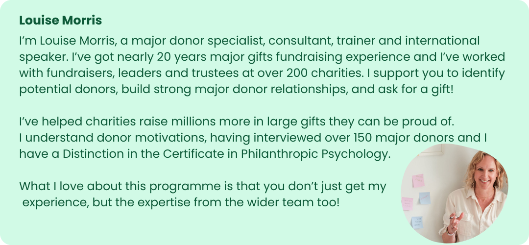 The image is a profile card featuring Louise Morris. The background is light green with rounded corners.
At the top left, the name "Louise Morris" is written in bold green text. Below this, there is a detailed description in regular green text that reads:
"I'm Louise Morris, a major donor specialist, consultant, trainer, and international speaker. I’ve got nearly 20 years of major gifts fundraising experience and I’ve worked with fundraisers, leaders, and trustees at over 200 charities. I support you to identify potential donors, build strong major donor relationships, and ask for a gift!
I’ve helped charities raise millions more in large gifts they can be proud of. I understand donor motivations, having interviewed over 150 major donors, and I have a Distinction in the Certificate in Philanthropic Psychology.
What I love about this programme is that you don’t just get my experience, but the expertise from the wider team too!"
On the right side of the card, there is a circular photograph of Louise Morris. She is a woman with blonde hair, wearing a light pink blouse, and smiling. She is sitting in front of a wall with several sticky notes, suggesting a work or brainstorming environment.
The design is professional and warm, emphasizing Louise Morris's extensive experience and her role in major donor fundraising.