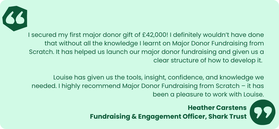 Light green box with dark green text that reads- "I secured my first major donor gift of £42,000! I definitely wouldn’t have done that without all the knowledge I learnt on Major Donor Fundraising from Scratch. It has helped us launch our major donor fundraising and given us a clear structure of how to develop it. 
Louise has given us the tools, insight, confidence, and knowledge we needed. I highly recommend Major Donor Fundraising from Scratch – it has been a pleasure to work with Louise." Heather Carstens
Fundraising & Engagement Officer, Shark Trust