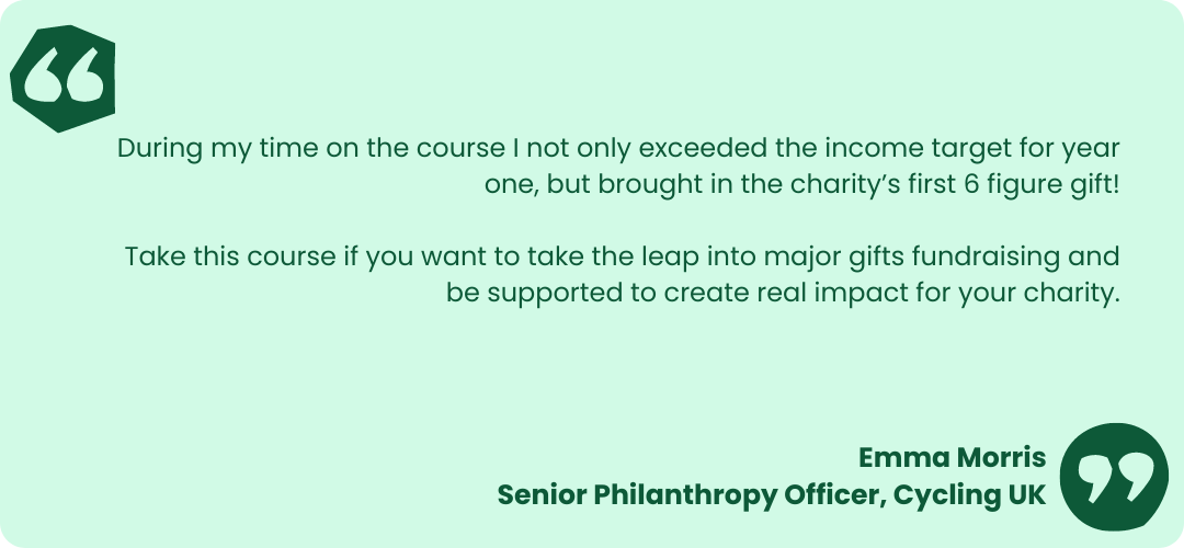 Light green box with dark green text that reads- "During my time on the course I not only exceeded the income target for year one, but brought in the charity’s first 6 figure gift!
Take this course if you want to take the leap into major gifts fundraising and be supported to create real impact for your charity." 
Emma Morris
Senior Philanthropy Officer, Cycling UK